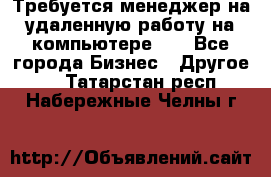 Требуется менеджер на удаленную работу на компьютере!!  - Все города Бизнес » Другое   . Татарстан респ.,Набережные Челны г.